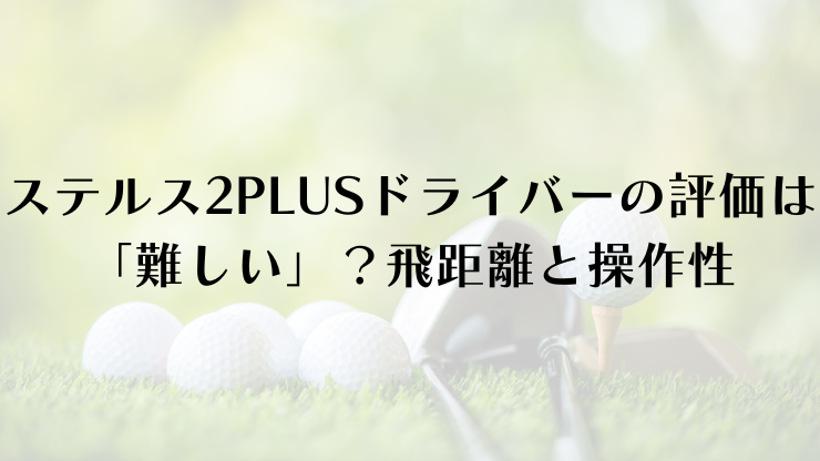 ステルス2PLUSドライバーの評価は「難しい」？飛距離と操作性